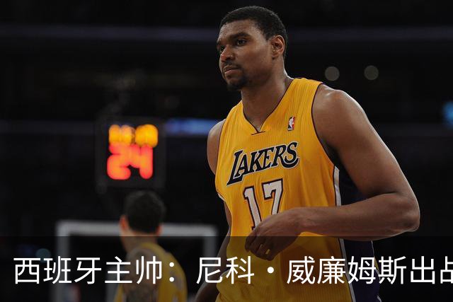 西班牙主帅：尼科·威廉姆斯出战存疑 皮诺或缺席剩余比赛