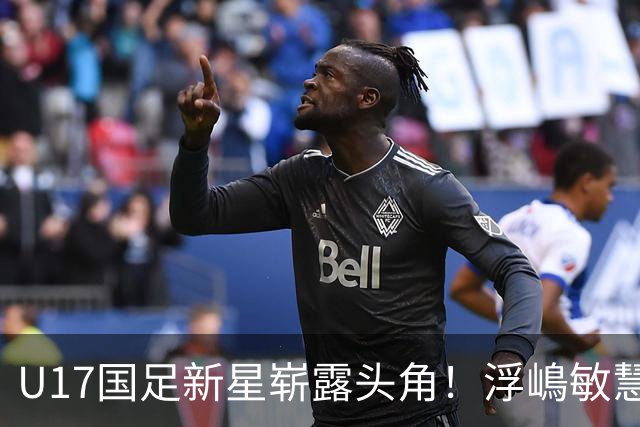 U17国足新星崭露头角！浮嶋敏慧眼识珠，首秀破门助力大胜！